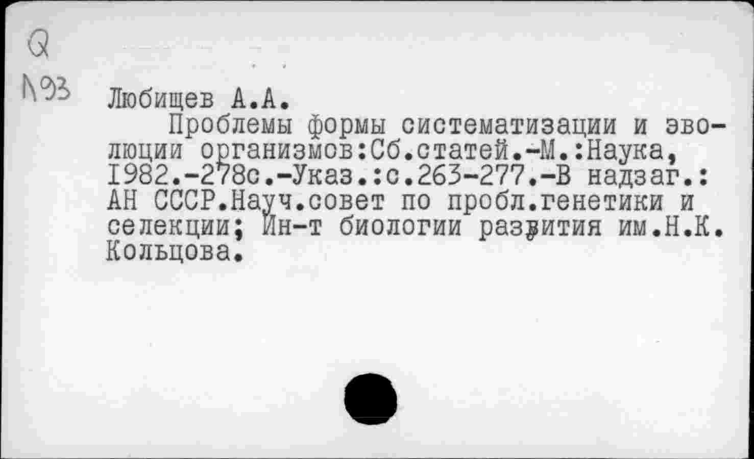 ﻿а
№>
Любищев А.А.
Проблемы формы систематизации и эволюции организмов:Сб.статей.-М.:Наука, 1982.-278с.-Указс.263-277.-В надзаг.: АН СССР.Науч.совет по пробл.генетики и селекции; Ин-т биологии развития им.Н.К. Кольцова.